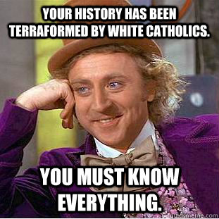 Your history has been terraformed by white Catholics. You must know everything.  Creepy Wonka