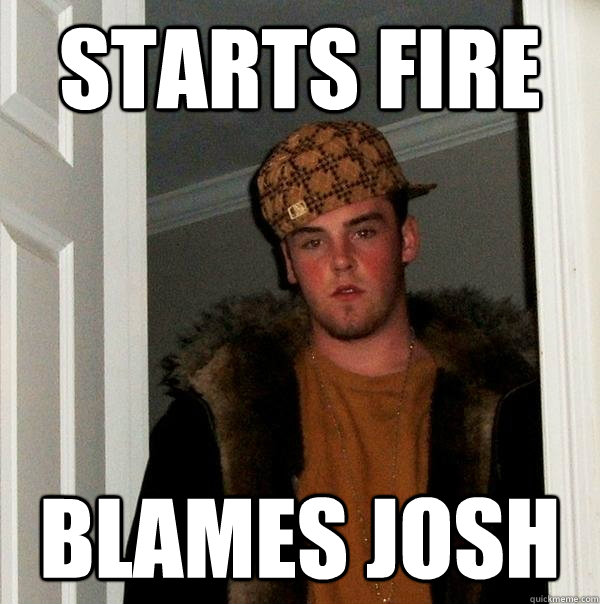 starts fire Blames josh  Scumbag Steve