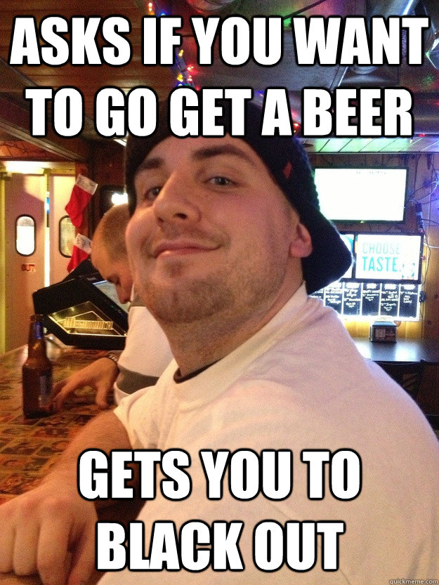 Asks if you want to go get a beer Gets you to black out - Asks if you want to go get a beer Gets you to black out  Scumbag College Friend