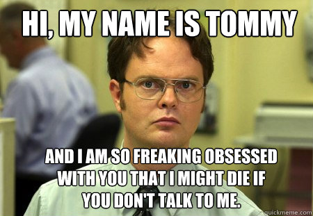 Hi, My name is tommy And i am so freaking obsessed with you that i might die if you don't talk to me.  Schrute