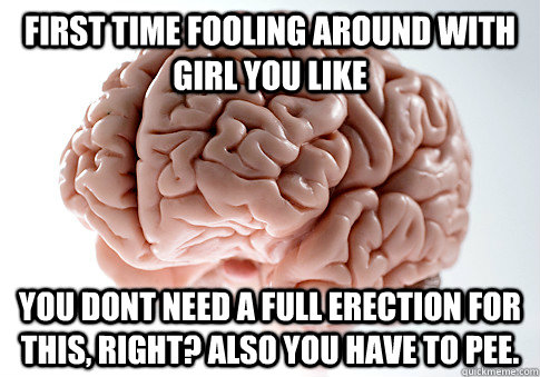 FIRST TIME FOOLING AROUND WITH GIRL YOU LIKE YOU DONT NEED A FULL ERECTION FOR THIS, RIGHT? ALSO YOU HAVE TO PEE.   Scumbag Brain