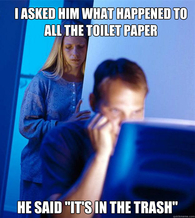 I asked him what happened to all the toilet paper he said 