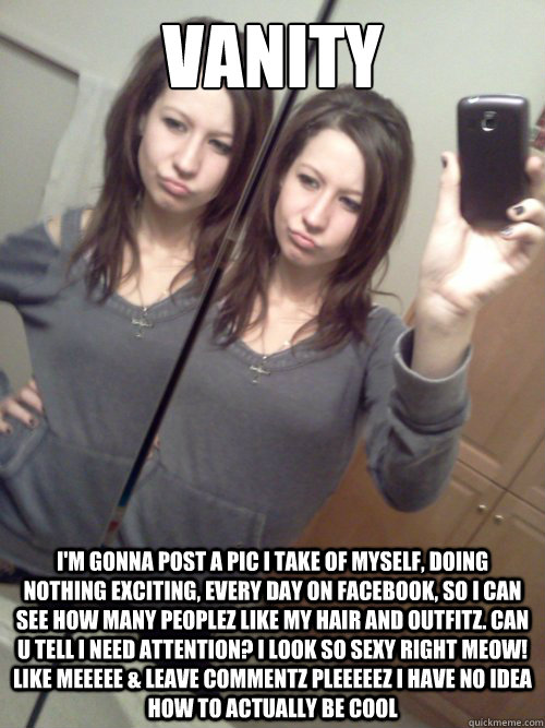 VANITY I'm gonna post a pic I take of myself, doing nothing exciting, every day on Facebook, so I can see how many peoplez like my hair and outfitz. Can u tell I NEED attention? I look so sexy right MEOW! LIKE MEEEEE & leave commentz PLEEEEEZ i have no id  Facebook vanity