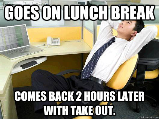 Goes on lunch break Comes back 2 hours later with take out. - Goes on lunch break Comes back 2 hours later with take out.  Office Thoughts