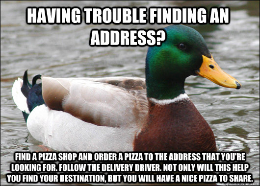 Having trouble finding an address? Find a pizza shop and order a pizza to the address that you're looking for. Follow the delivery driver. Not only will this help you find your destination, but you will have a nice pizza to share.  Actual Advice Mallard