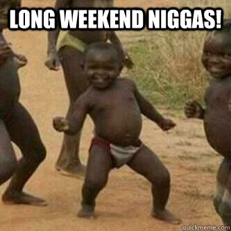 Long weekend niggas!   Its friday niggas