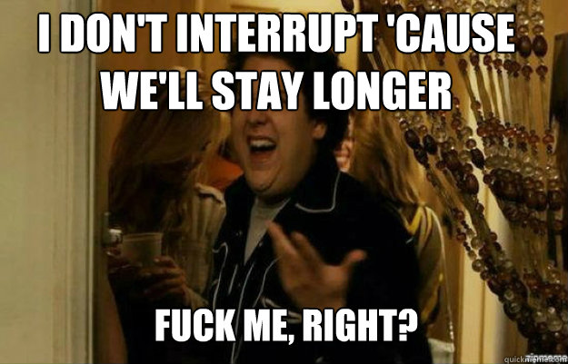 I don't interrupt 'cause we'll stay longer FUCK ME, RIGHT?  fuck me right