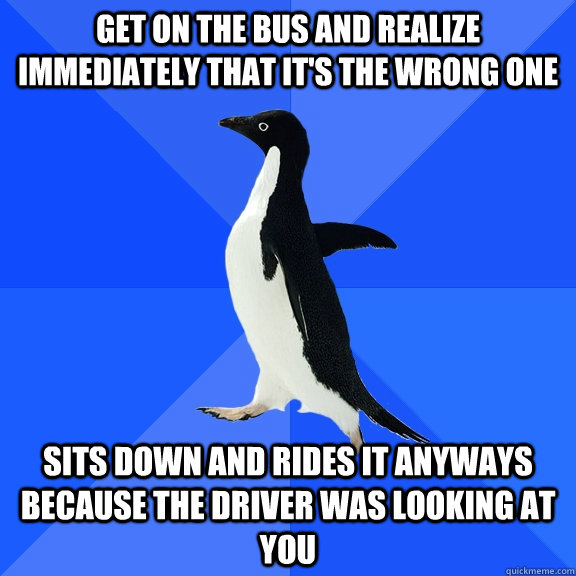 Get on the bus and realize immediately that it's the wrong one Sits down and rides it anyways because the driver was looking at you - Get on the bus and realize immediately that it's the wrong one Sits down and rides it anyways because the driver was looking at you  Misc