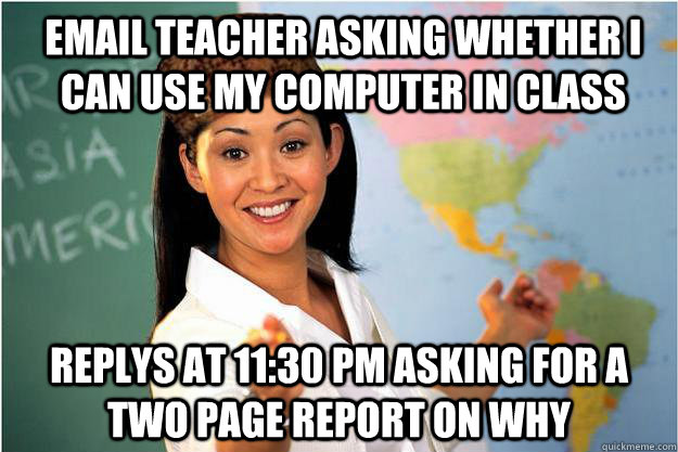 email teacher asking whether i can use my computer in class replys at 11:30 pm asking for a two page report on why  Scumbag Teacher