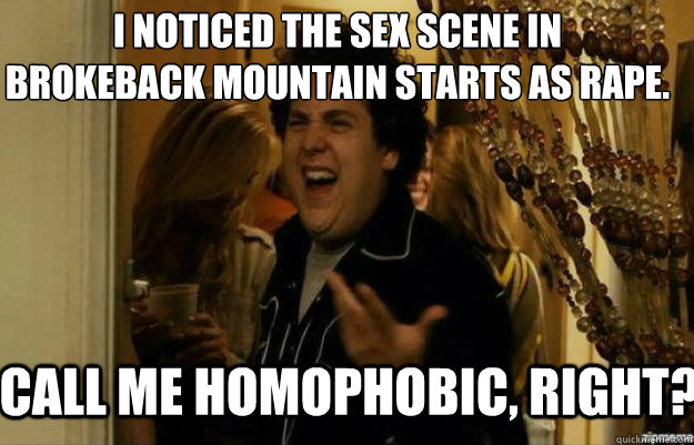 I noticed the sex scene in 
Brokeback Mountain starts as rape. Call me homophobic, RIGHT?  fuck me right