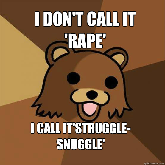 i don't call it 'rape'


7years old and in my basement
 i call it'struggle-snuggle'  - i don't call it 'rape'


7years old and in my basement
 i call it'struggle-snuggle'   Pedo Bear