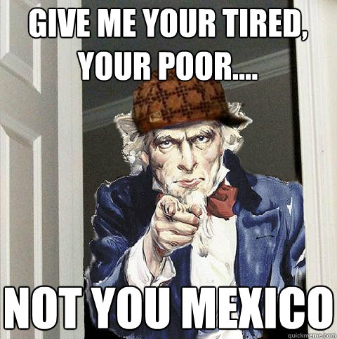 Give me your tired, your poor.... Not you Mexico - Give me your tired, your poor.... Not you Mexico  Scumbag Uncle Sam