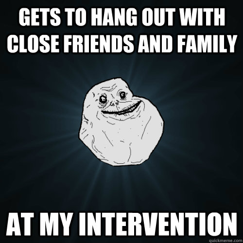 gets to hang out with close friends and family at my intervention  Forever Alone