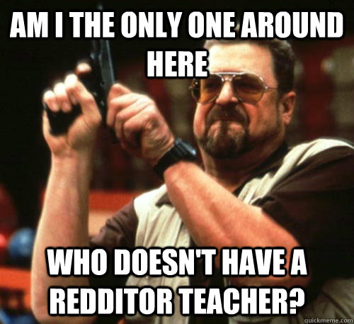 Am i the only one around here who doesn't have a Redditor teacher?  Am I The Only One Around Here