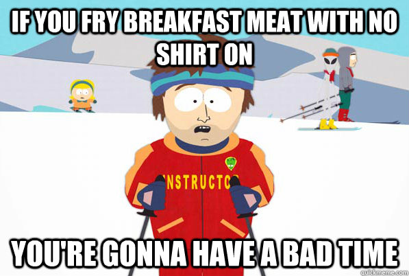 If you fry breakfast meat with no shirt on you're gonna have a bad time  Bad Time Ski Instructor