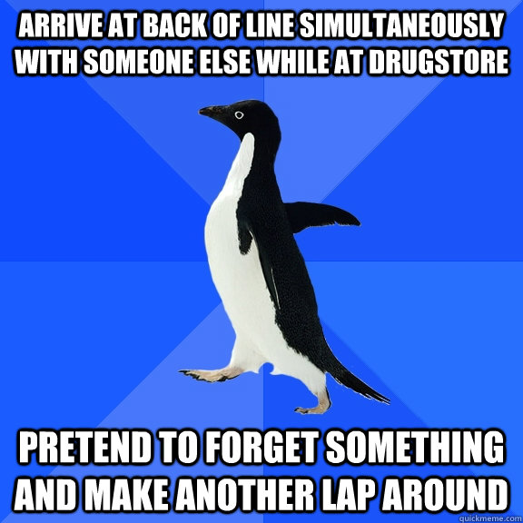Arrive at back of line simultaneously with someone else while at drugstore Pretend to forget something and make another lap around  Socially Awkward Penguin