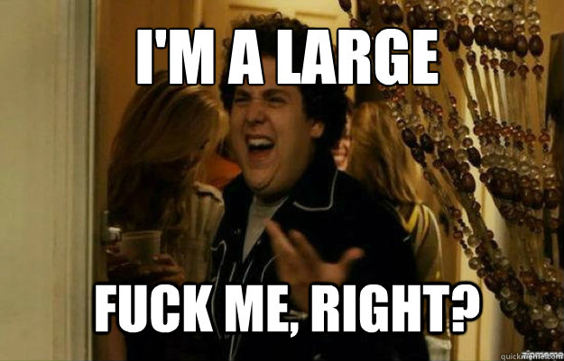 I'm a large FUCK ME, RIGHT?  fuck me right