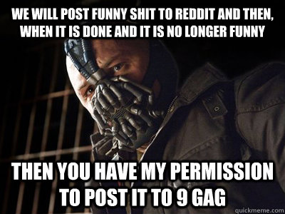 We will post funny shit to reddit and then, when it is done and it is no longer funny then you have my permission to post it to 9 gag - We will post funny shit to reddit and then, when it is done and it is no longer funny then you have my permission to post it to 9 gag  You have my permission to die