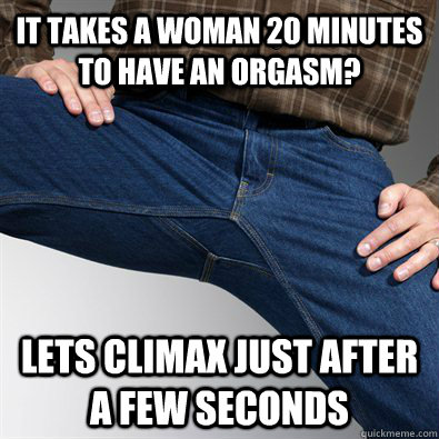 It takes a woman 20 minutes to have an orgasm? Lets climax just after a few seconds  Scumbag Penis