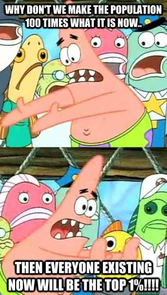 Why don't we make the population 100 times what it is now.. then everyone existing NOW will be the top 1%!!!!  Push it somewhere else Patrick