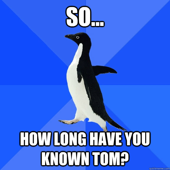 so... how long have you known tom?  Socially Awkward Penguin