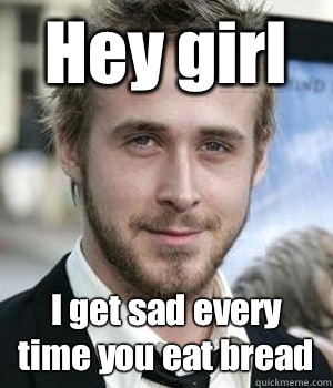 Hey girl I get sad every time you eat bread  