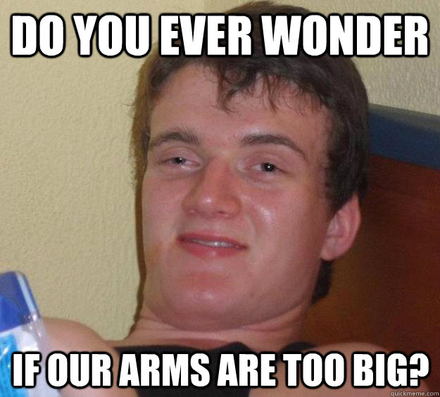 Do you ever wonder if our arms are too big? - Do you ever wonder if our arms are too big?  10 Guy