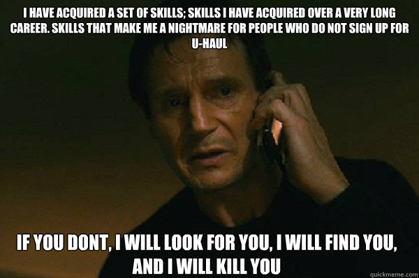 I have acquired a set of skills; skills i have acquired over a very long career. skills that make me a nightmare for people who do not sign up for U-haul if you dont, i will look for you, i will find you, and i will kill you - I have acquired a set of skills; skills i have acquired over a very long career. skills that make me a nightmare for people who do not sign up for U-haul if you dont, i will look for you, i will find you, and i will kill you  Liam Neeson Taken