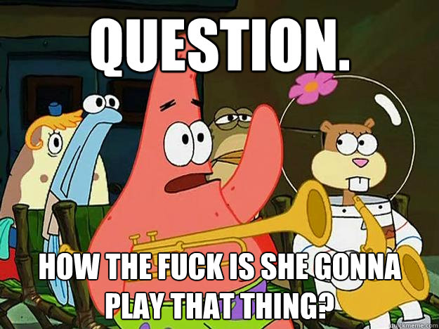 Question. How the fuck is she gonna play that thing? - Question. How the fuck is she gonna play that thing?  Question Asking Patrick