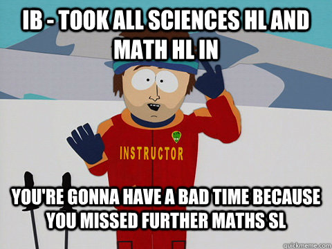 IB - took all sciences hl and Math HL in  You're gonna have a bad time because you missed further maths SL  South Park Bad Time