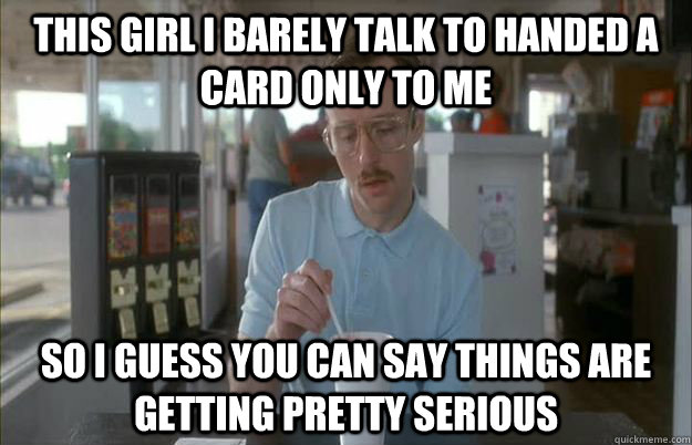 This girl I barely talk to handed a card only to me So I guess you can say things are getting pretty serious - This girl I barely talk to handed a card only to me So I guess you can say things are getting pretty serious  Things are getting pretty serious