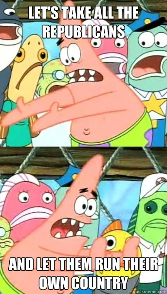 Let's take all the republicans and let them run their own country  Push it somewhere else Patrick