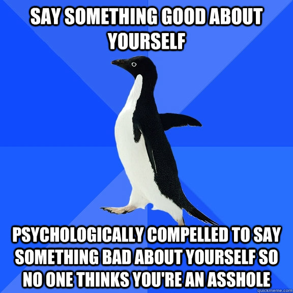 Say something good about yourself Psychologically compelled to say something bad about yourself so no one thinks you're an asshole  Socially Awkward Penguin