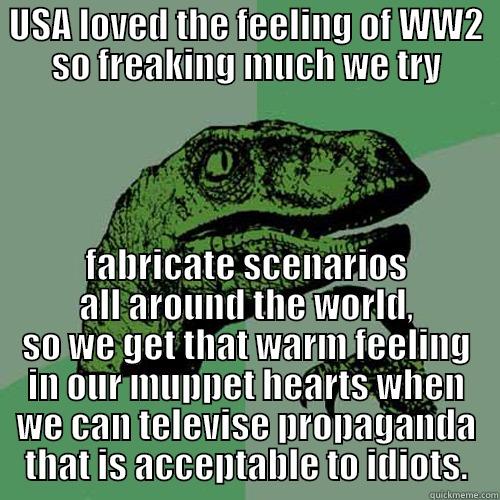 USA LOVED THE FEELING OF WW2 SO FREAKING MUCH WE TRY FABRICATE SCENARIOS ALL AROUND THE WORLD, SO WE GET THAT WARM FEELING IN OUR MUPPET HEARTS WHEN WE CAN TELEVISE PROPAGANDA THAT IS ACCEPTABLE TO IDIOTS. Philosoraptor