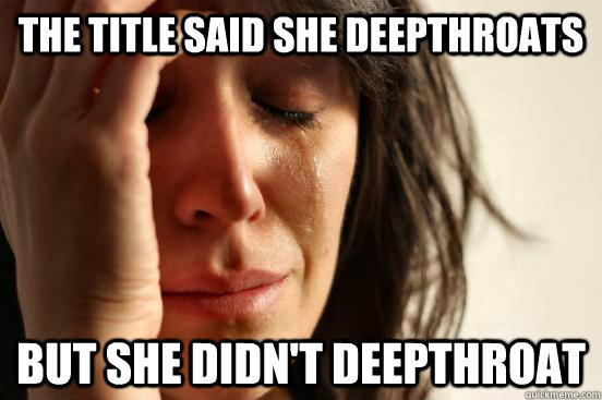 The title said she deepthroats But she didn't deepthroat  First World Problems