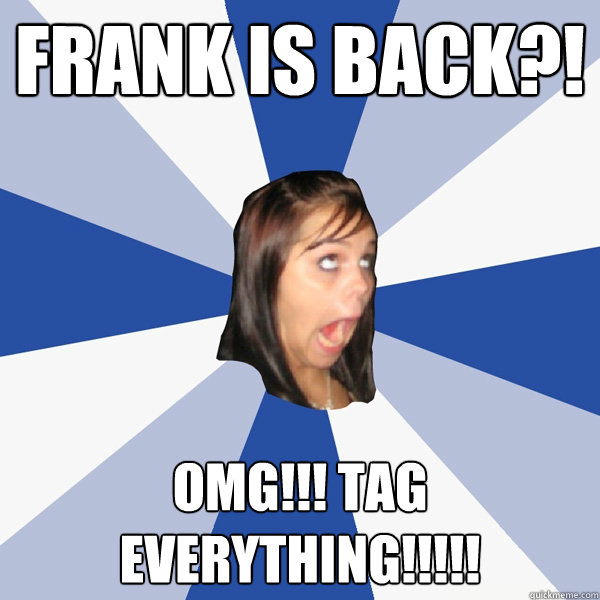Frank is Back?! OMG!!! Tag everything!!!!!  Annoying Facebook Girl
