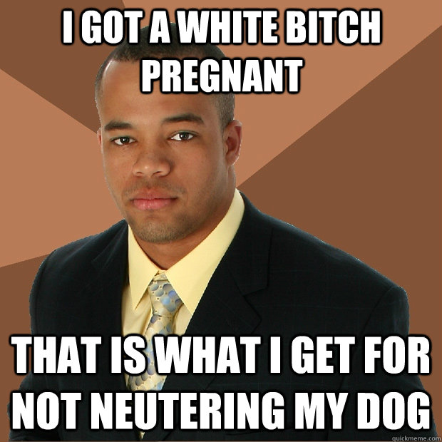I got a white bitch pregnant that is what i get for not neutering my dog  Successful Black Man