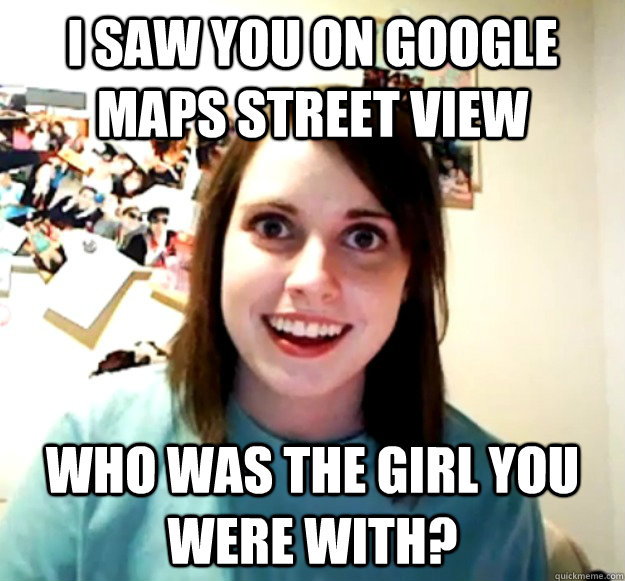 I saw you on google maps street view Who was the girl you were with?  Overly Attached Girlfriend