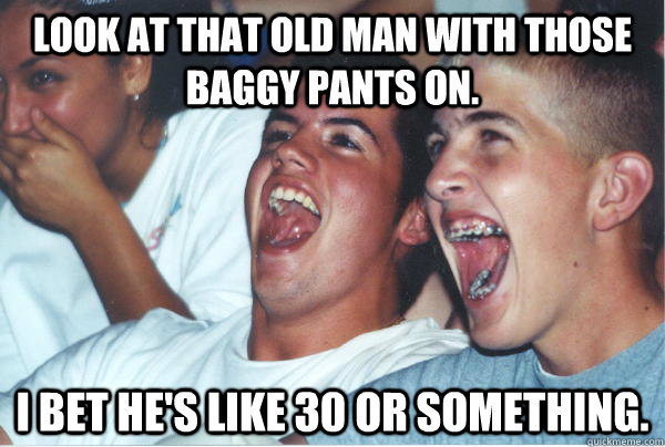 look at that old man with those baggy pants on. i bet he's like 30 or something.  Immature High Schoolers
