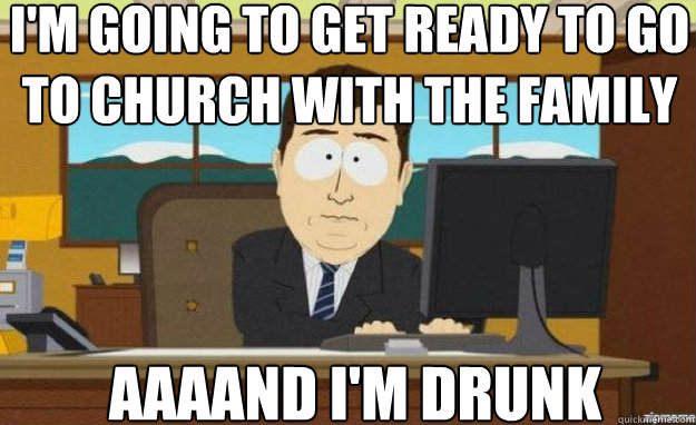 I'm going to get ready to go to church with the family AAAAND I'm drunk  aaaand its gone