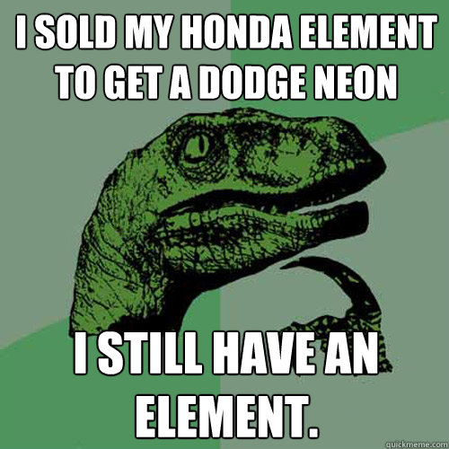 I sold my Honda Element to get a Dodge Neon I still have an element. - I sold my Honda Element to get a Dodge Neon I still have an element.  Philosoraptor