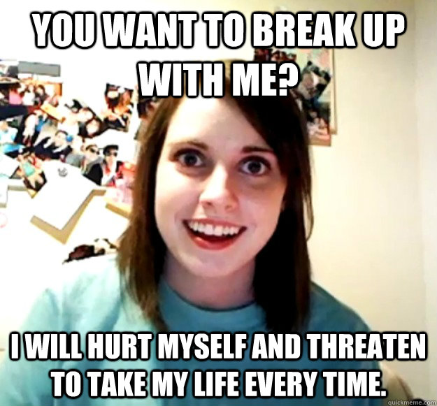 You want to break up with me? I will hurt myself and threaten to take my life every time.  Overly Attached Girlfriend