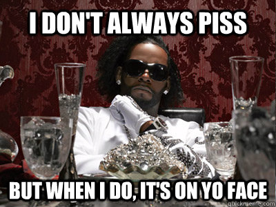 I don't always piss But when I do, it's on yo face  r kelly