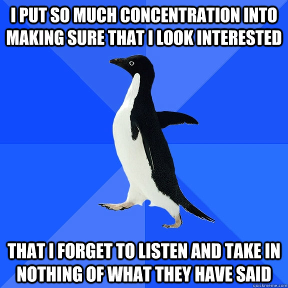 I put so much concentration into making sure that i look interested That i forget to listen and take in nothing of what they have said  Socially Awkward Penguin