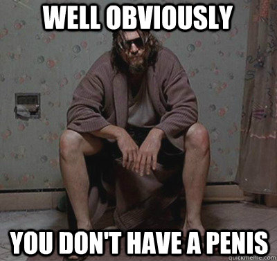 Well obviously             You don't have a penis  Well obviously