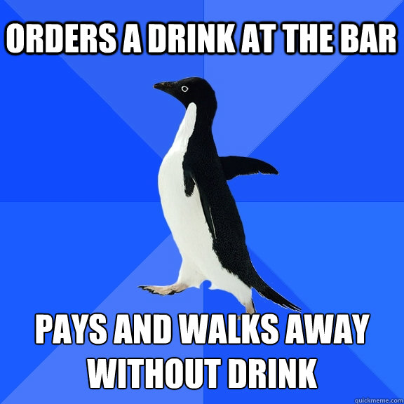 ORDERS A DRINK AT THE BAR PAYS AND WALKS AWAY WITHOUT DRINK  Socially Awkward Penguin