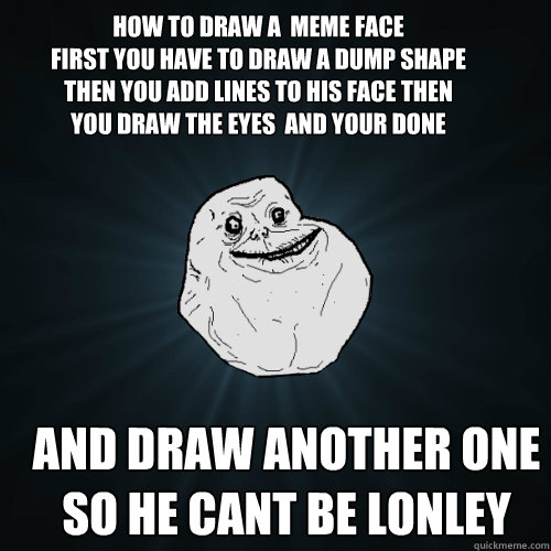 How to draw a  meme face
First you have to draw a dump shape then you add lines to his face then you draw the eyes  and your done but repeat steps so he cant be lonley And draw another one so he cant be lonley - How to draw a  meme face
First you have to draw a dump shape then you add lines to his face then you draw the eyes  and your done but repeat steps so he cant be lonley And draw another one so he cant be lonley  Forever Alone