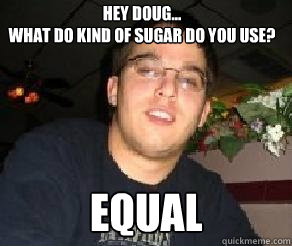 Hey Doug... 
What do kind of sugar do you use? EQUAL  