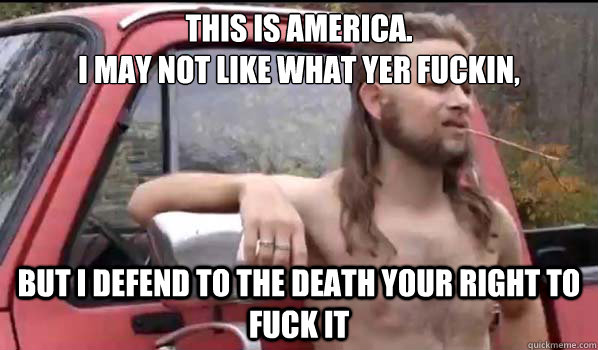 This is America.
I may not like what yer fuckin, but i defend to the death your right to fuck it - This is America.
I may not like what yer fuckin, but i defend to the death your right to fuck it  Almost Politically Correct Redneck