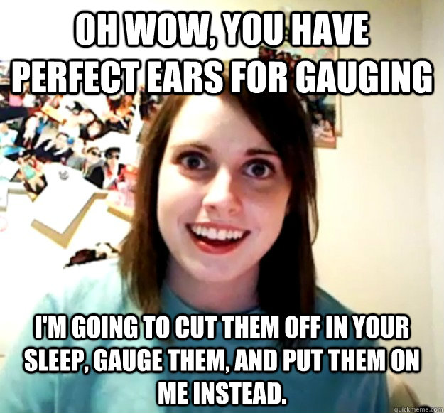 Oh wow, you have perfect ears for gauging I'm going to cut them off in your sleep, gauge them, and put them on me instead.  Overly Attached Girlfriend